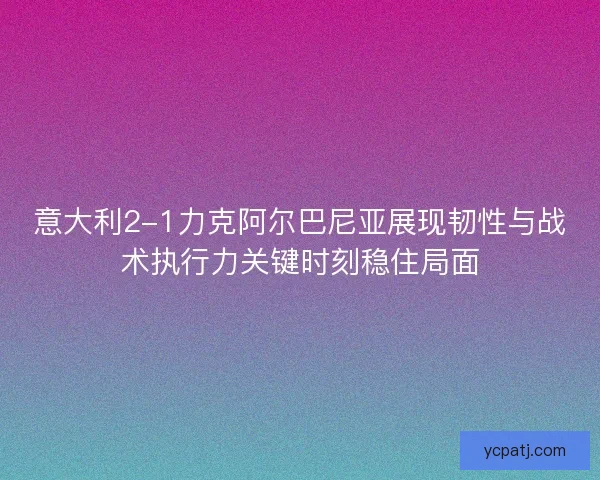 意大利2-1力克阿尔巴尼亚展现韧性与战术执行力关键时刻稳住局面 意大利2-1力克阿尔巴尼亚展现韧性与战术执行力关键时刻稳住局面
