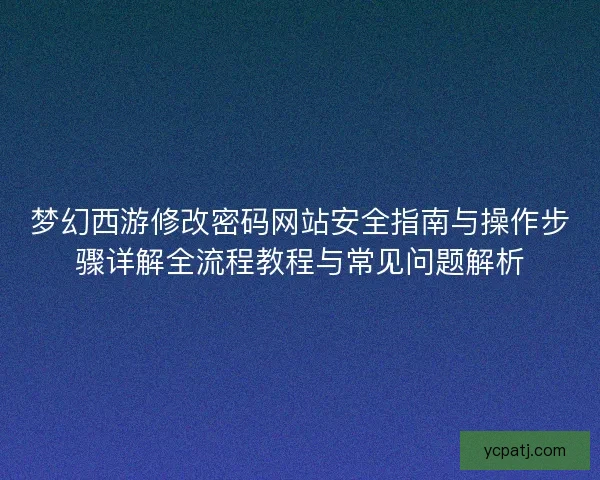 梦幻西游修改密码网站安全指南与操作步骤详解全流程教程与常见问题解析