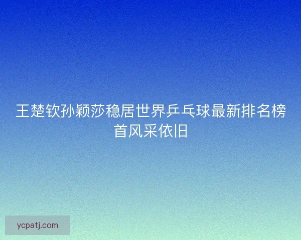 王楚钦孙颖莎稳居世界乒乓球最新排名榜首风采依旧