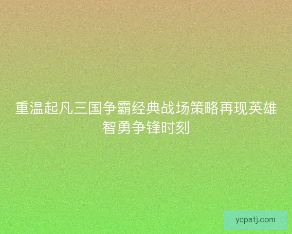 重温起凡三国争霸经典战场策略再现英雄智勇争锋时刻