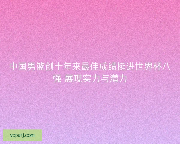 中国男篮创十年来最佳成绩挺进世界杯八强 展现实力与潜力