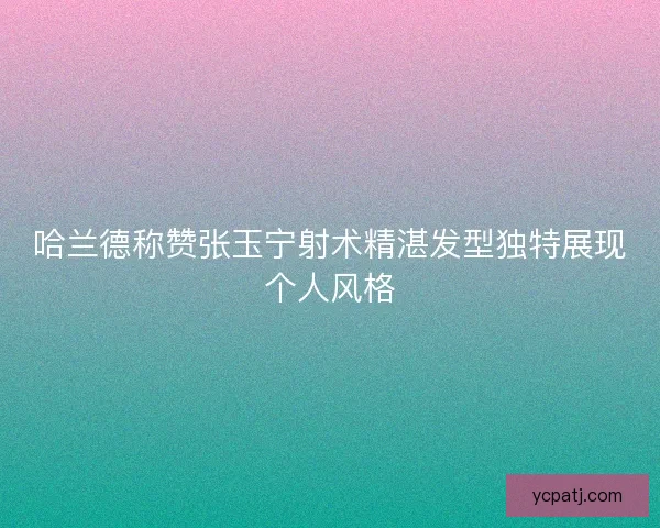 哈兰德称赞张玉宁射术精湛发型独特展现个人风格