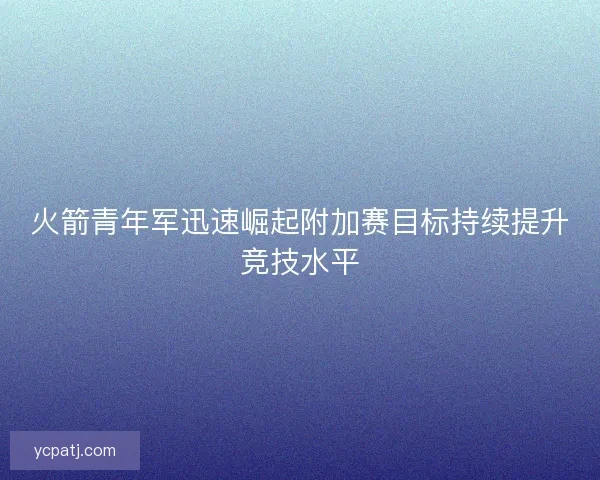 火箭青年军迅速崛起附加赛目标持续提升竞技水平