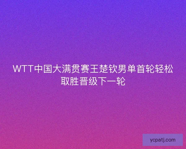 WTT中国大满贯赛王楚钦男单首轮轻松取胜晋级下一轮