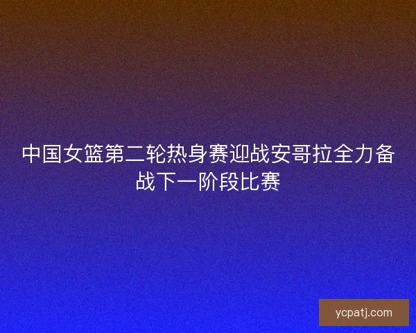 中国女篮第二轮热身赛迎战安哥拉全力备战下一阶段比赛