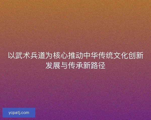 以武术兵道为核心推动中华传统文化创新发展与传承新路径