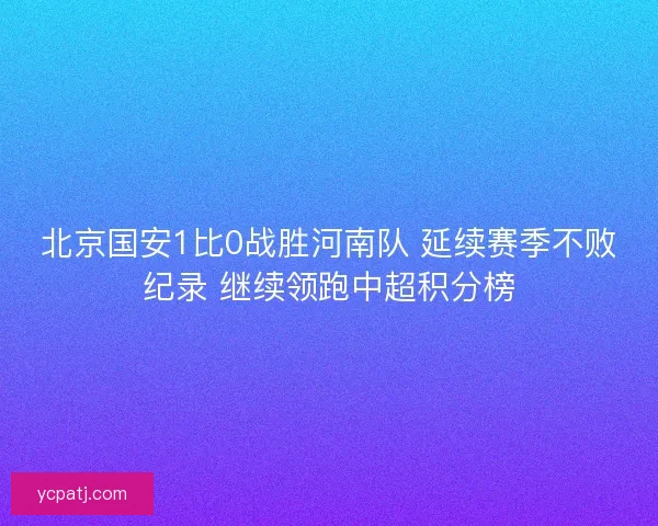 北京国安1比0战胜河南队 延续赛季不败纪录 继续领跑中超积分榜