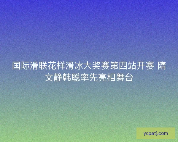 国际滑联花样滑冰大奖赛第四站开赛 隋文静韩聪率先亮相舞台