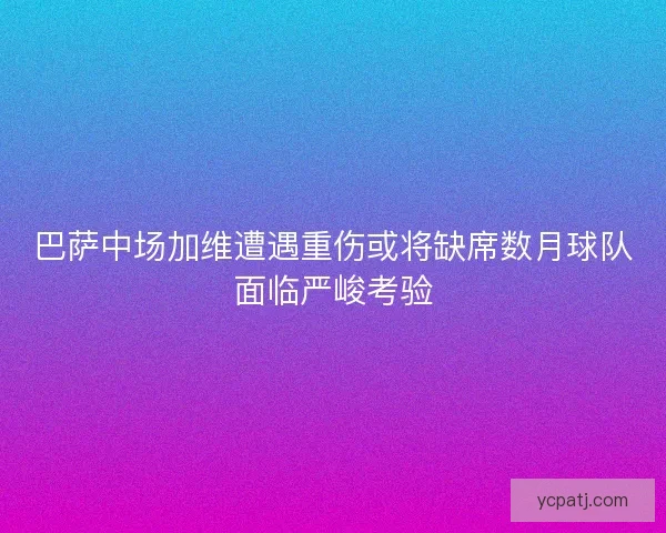 巴萨中场加维遭遇重伤或将缺席数月球队面临严峻考验