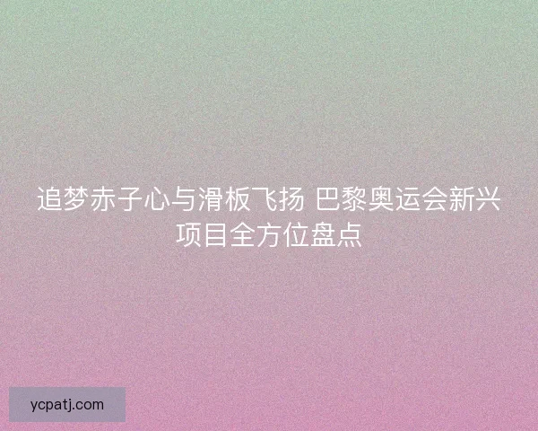 追梦赤子心与滑板飞扬 巴黎奥运会新兴项目全方位盘点