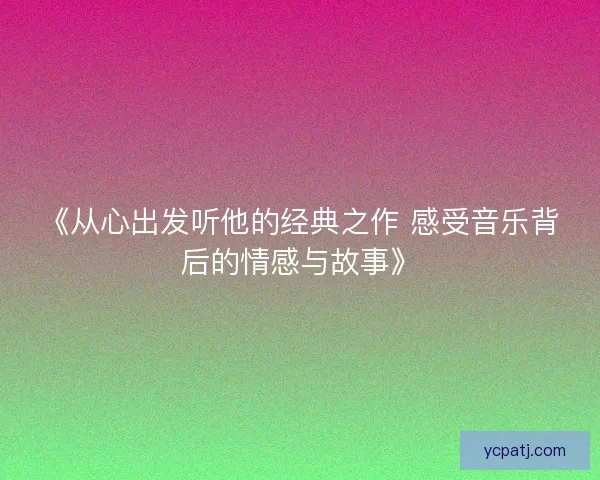《从心出发听他的经典之作 感受音乐背后的情感与故事》