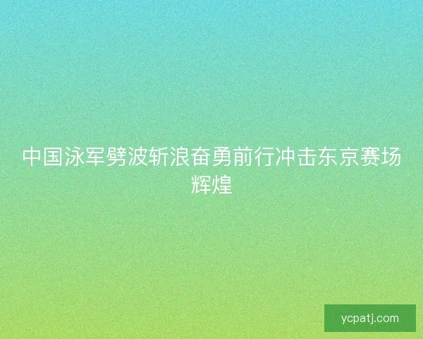 中国泳军劈波斩浪奋勇前行冲击东京赛场辉煌