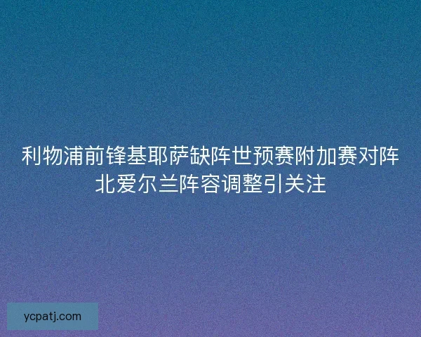 利物浦前锋基耶萨缺阵世预赛附加赛对阵北爱尔兰阵容调整引关注