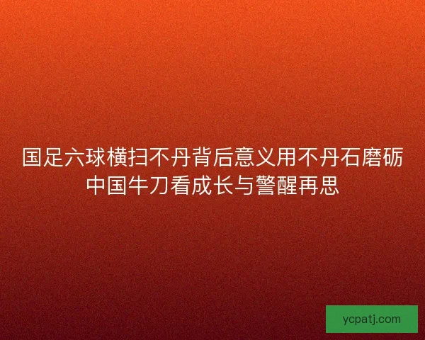国足六球横扫不丹背后意义用不丹石磨砺中国牛刀看成长与警醒再思