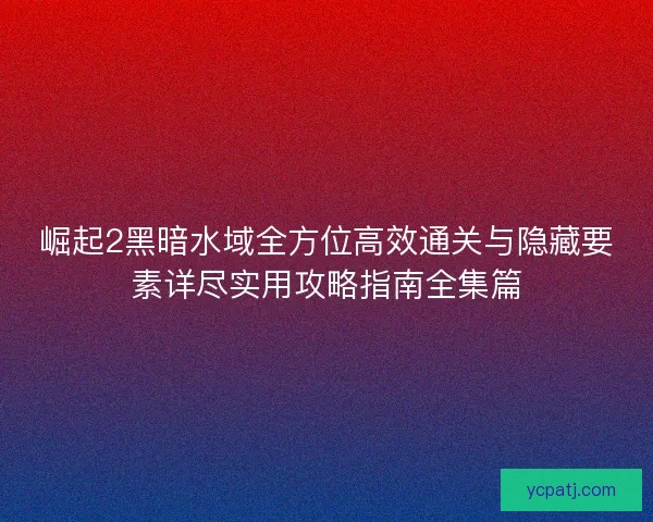 崛起2黑暗水域全方位高效通关与隐藏要素详尽实用攻略指南全集篇