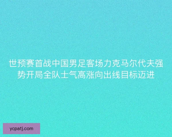 世预赛首战中国男足客场力克马尔代夫强势开局全队士气高涨向出线目标迈进