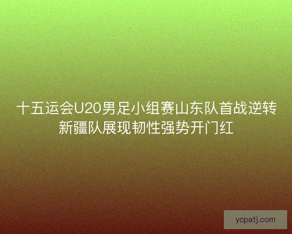 十五运会U20男足小组赛山东队首战逆转新疆队展现韧性强势开门红