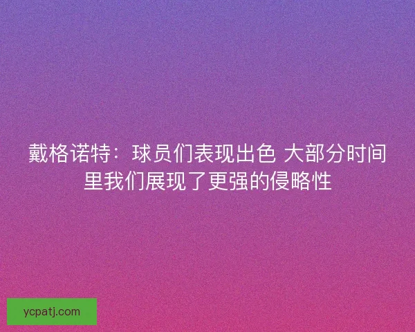 戴格诺特:球员们表现出色 大部分时间里我们展现了更强的侵略性 戴格诺特:球员们表现出色 大部分时间里我们展现了更强的侵略性