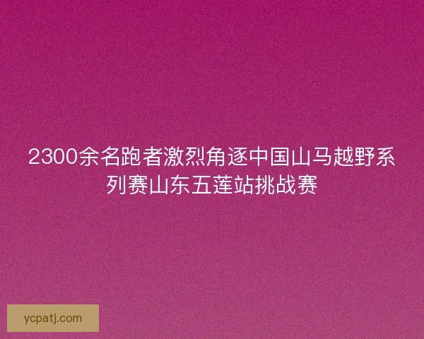 2300余名跑者激烈角逐中国山马越野系列赛山东五莲站挑战赛 2300余名跑者激烈角逐中国山马越野系列赛山东五莲站挑战赛