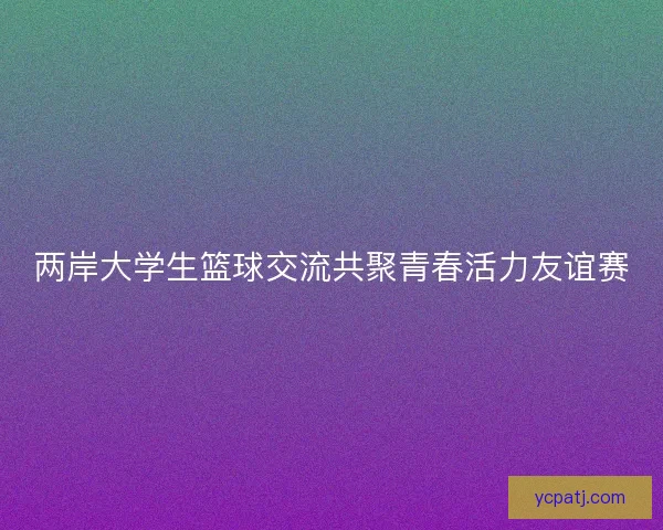 两岸大学生篮球交流共聚青春活力友谊赛 两岸大学生篮球交流共聚青春活力友谊赛