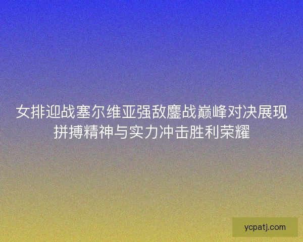 女排迎战塞尔维亚强敌鏖战巅峰对决展现拼搏精神与实力冲击胜利荣耀