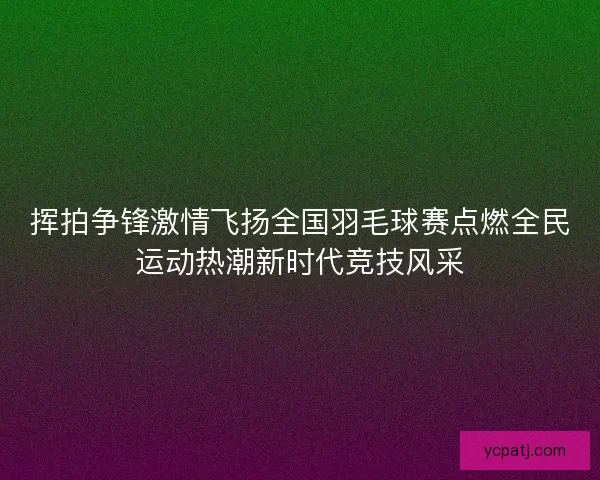 挥拍争锋激情飞扬全国羽毛球赛点燃全民运动热潮新时代竞技风采