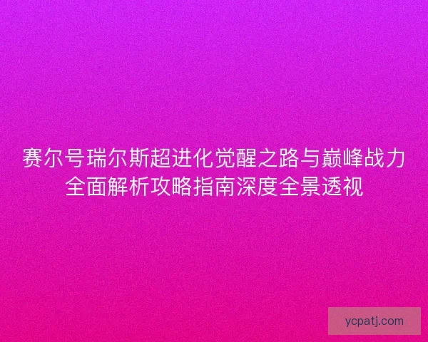 赛尔号瑞尔斯超进化觉醒之路与巅峰战力全面解析攻略指南深度全景透视