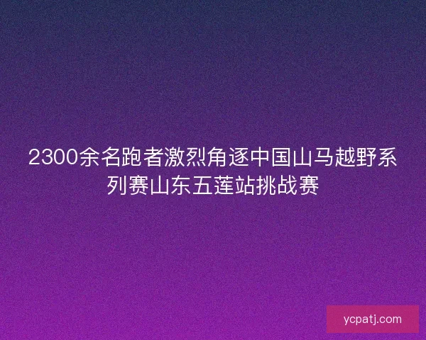 2300余名跑者激烈角逐中国山马越野系列赛山东五莲站挑战赛