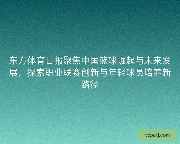 东方体育日报聚焦中国篮球崛起与未来发展，探索职业联赛创新与年轻球员培养新路径