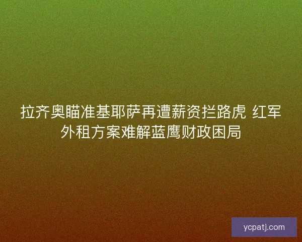 拉齐奥瞄准基耶萨再遭薪资拦路虎 红军外租方案难解蓝鹰财政困局