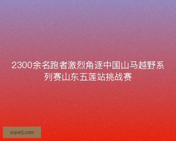 2300余名跑者激烈角逐中国山马越野系列赛山东五莲站挑战赛