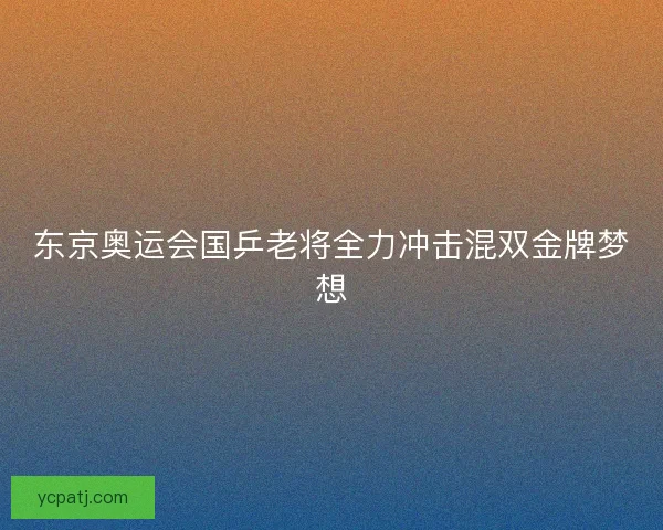 东京奥运会国乒老将全力冲击混双金牌梦想