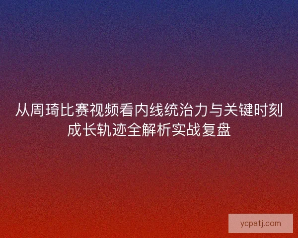 从周琦比赛视频看内线统治力与关键时刻成长轨迹全解析实战复盘