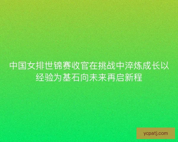 中国女排世锦赛收官在挑战中淬炼成长以经验为基石向未来再启新程 中国女排世锦赛收官在挑战中淬炼成长以经验为基石向未来再启新程