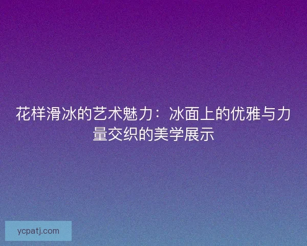 花样滑冰的艺术魅力:冰面上的优雅与力量交织的美学展示 花样滑冰的艺术魅力:冰面上的优雅与力量交织的美学展示